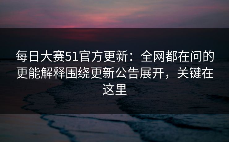 每日大赛51官方更新：全网都在问的更能解释围绕更新公告展开，关键在这里