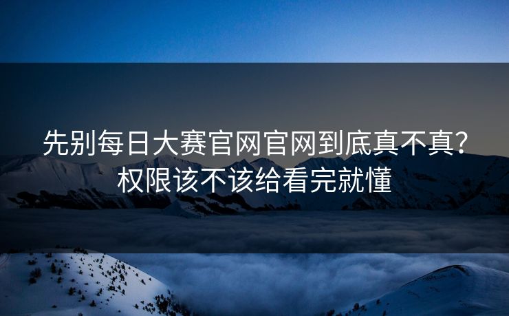 先别每日大赛官网官网到底真不真？权限该不该给看完就懂