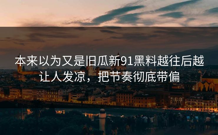 本来以为又是旧瓜新91黑料越往后越让人发凉,把节奏彻底带偏 本来以为又是旧瓜新91黑料越往后越让人发凉,把节奏彻底带偏